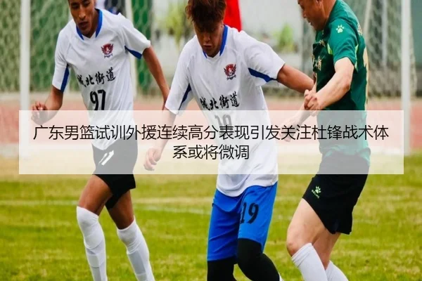 广东男篮试训外援连续高分表现引发关注杜锋战术体系或将微调